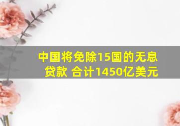 中国将免除15国的无息贷款 合计1450亿美元